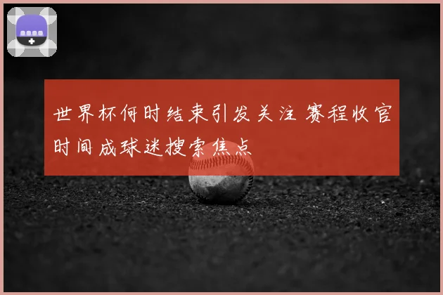 世界杯何时结束引发关注 赛程收官时间成球迷搜索焦点
