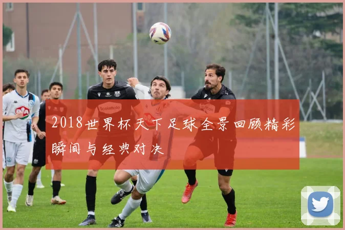 2018世界杯天下足球全景回顾精彩瞬间与经典对决