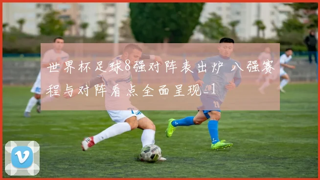 世界杯足球8强对阵表出炉 八强赛程与对阵看点全面呈现_1