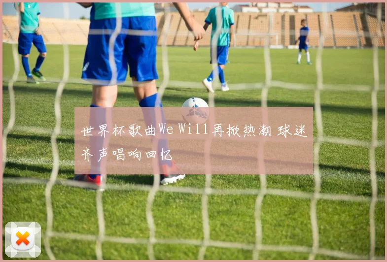世界杯歌曲We Will再掀热潮 球迷齐声唱响回忆