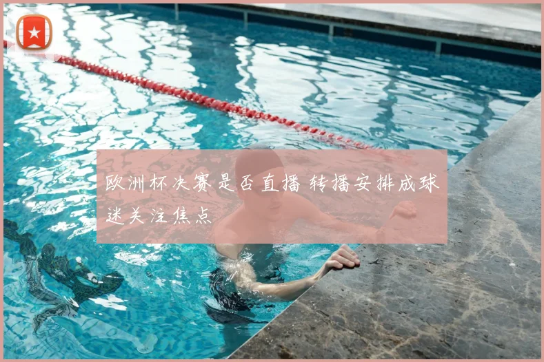 欧洲杯决赛是否直播 转播安排成球迷关注焦点