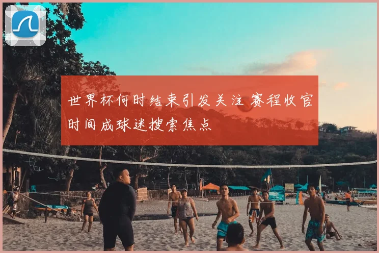 世界杯何时结束引发关注 赛程收官时间成球迷搜索焦点