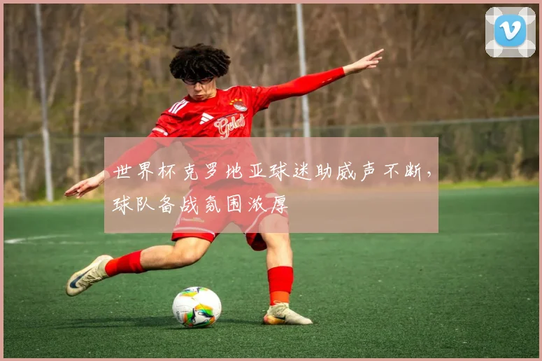 世界杯克罗地亚球迷助威声不断，球队备战氛围浓厚