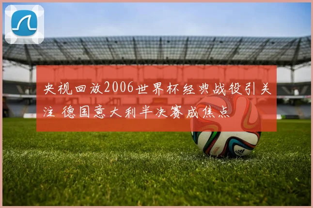 央视回放2006世界杯经典战役引关注 德国意大利半决赛成焦点