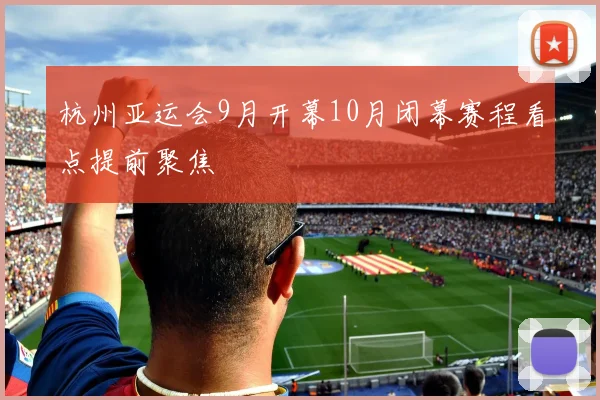 杭州亚运会9月开幕10月闭幕赛程看点提前聚焦