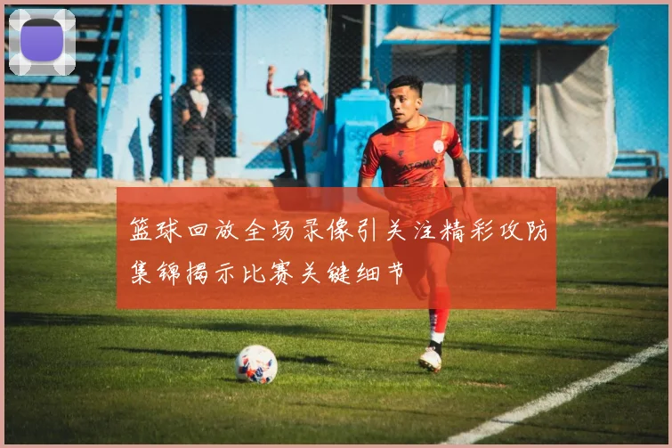 篮球回放全场录像引关注精彩攻防集锦揭示比赛关键细节