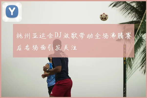 杭州亚运会DJ放歌带动全场沸腾赛后名场面引发关注