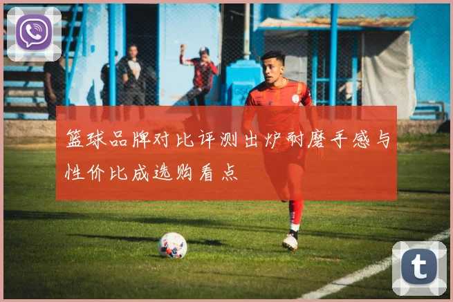 篮球品牌对比评测出炉耐磨手感与性价比成选购看点